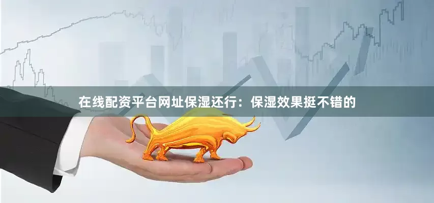 在线配资平台网址保湿还行：保湿效果挺不错的