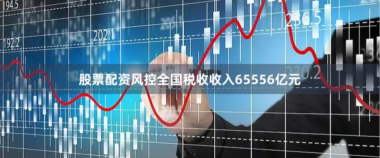 股票配资风控全国税收收入65556亿元