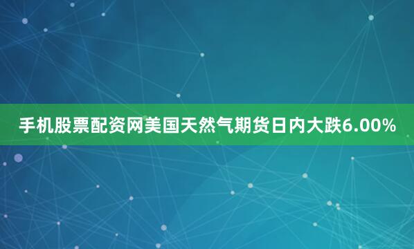 手机股票配资网美国天然气期货日内大跌6.00%