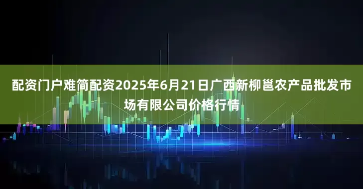 配资门户难简配资2025年6月21日广西新柳邕农产品批发市场有限公司价格行情
