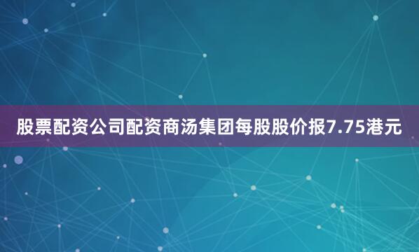 股票配资公司配资商汤集团每股股价报7.75港元