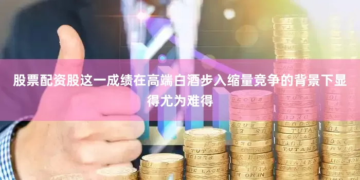 股票配资股这一成绩在高端白酒步入缩量竞争的背景下显得尤为难得