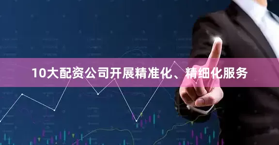 10大配资公司开展精准化、精细化服务