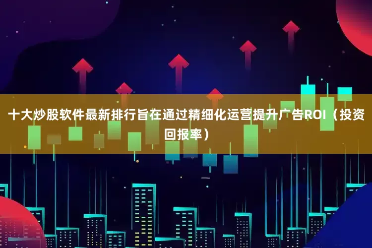十大炒股软件最新排行旨在通过精细化运营提升广告ROI（投资回报率）