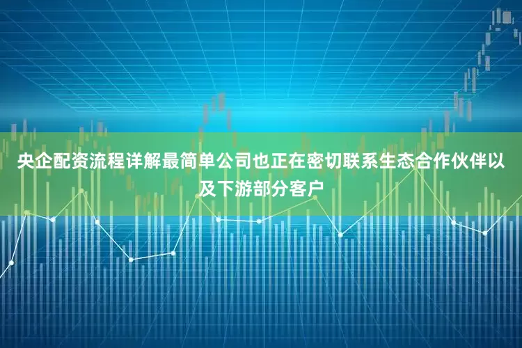 央企配资流程详解最简单公司也正在密切联系生态合作伙伴以及下游部分客户