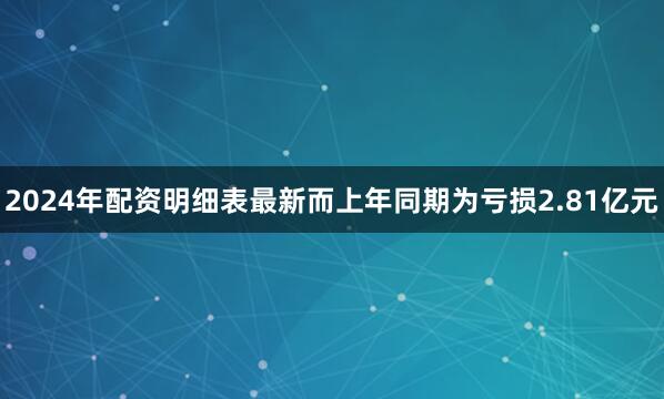 2024年配资明细表最新而上年同期为亏损2.81亿元