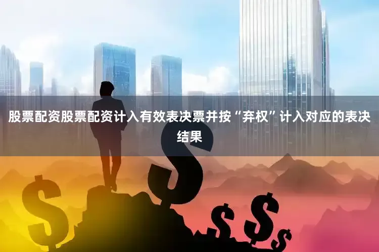 股票配资股票配资计入有效表决票并按“弃权”计入对应的表决结果