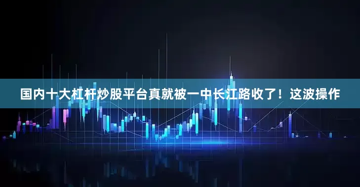 国内十大杠杆炒股平台真就被一中长江路收了！这波操作