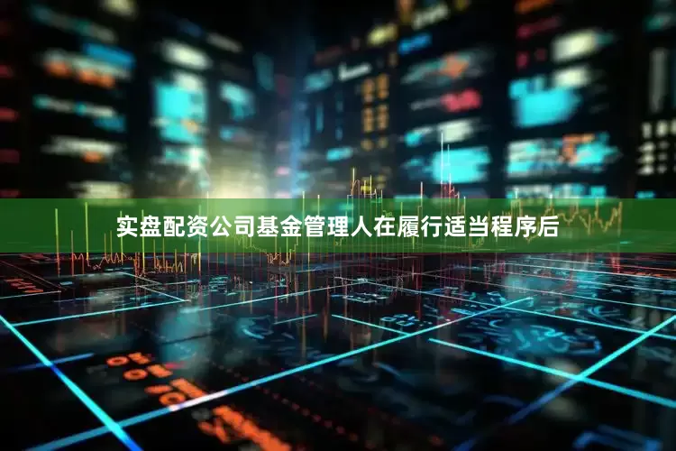 实盘配资公司基金管理人在履行适当程序后