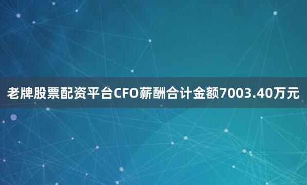 老牌股票配资平台CFO薪酬合计金额7003.40万元