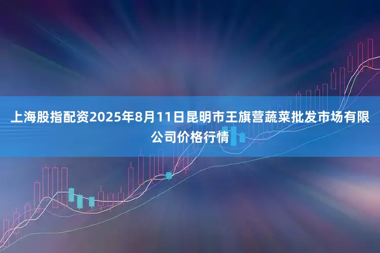 上海股指配资2025年8月11日昆明市王旗营蔬菜批发市场有限公司价格行情