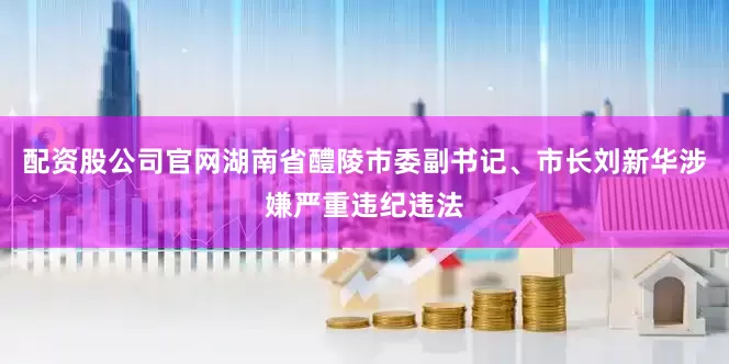 配资股公司官网湖南省醴陵市委副书记、市长刘新华涉嫌严重违纪违法
