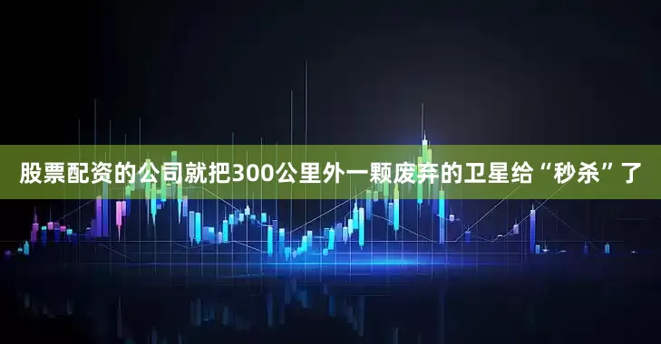 股票配资的公司就把300公里外一颗废弃的卫星给“秒杀”了