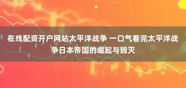 在线配资开户网站太平洋战争 一口气看完太平洋战争日本帝国的崛起与毁灭