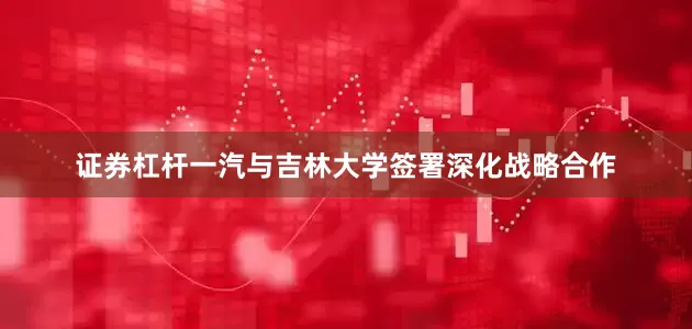 证券杠杆一汽与吉林大学签署深化战略合作