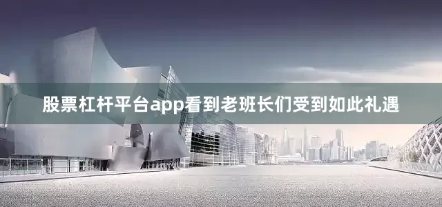 股票杠杆平台app看到老班长们受到如此礼遇