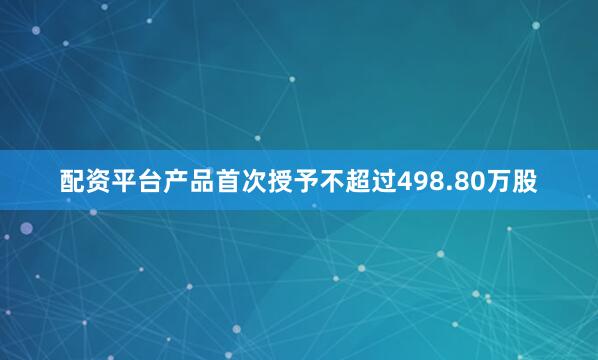 配资平台产品首次授予不超过498.80万股