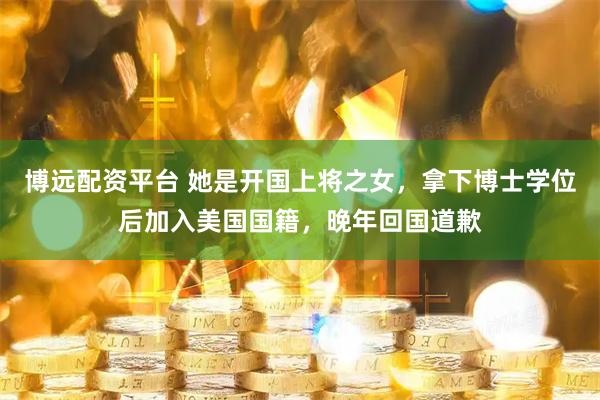 博远配资平台 她是开国上将之女，拿下博士学位后加入美国国籍，晚年回国道歉