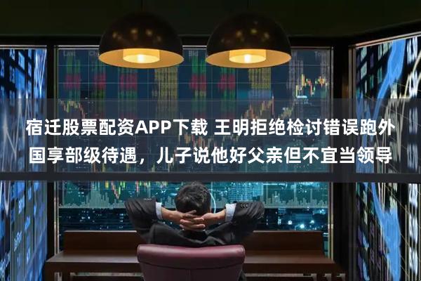 宿迁股票配资APP下载 王明拒绝检讨错误跑外国享部级待遇，儿子说他好父亲但不宜当领导