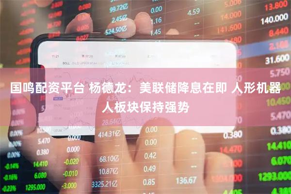 国鸣配资平台 杨德龙：美联储降息在即 人形机器人板块保持强势