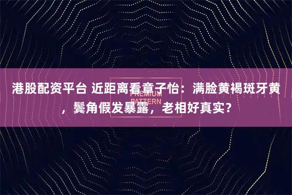 港股配资平台 近距离看章子怡：满脸黄褐斑牙黄，鬓角假发暴露，老相好真实？