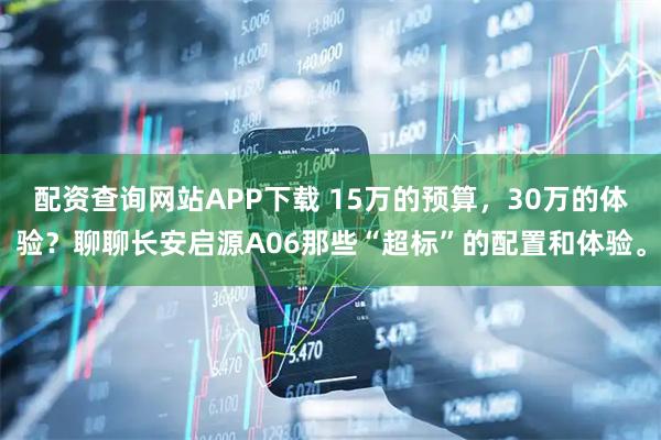 配资查询网站APP下载 15万的预算，30万的体验？聊聊长安启源A06那些“超标”的配置和体验。