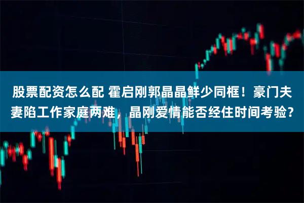 股票配资怎么配 霍启刚郭晶晶鲜少同框！豪门夫妻陷工作家庭两难，晶刚爱情能否经住时间考验？