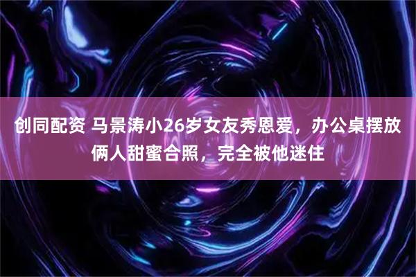 创同配资 马景涛小26岁女友秀恩爱，办公桌摆放俩人甜蜜合照，完全被他迷住