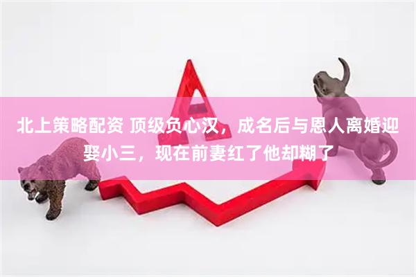 北上策略配资 顶级负心汉，成名后与恩人离婚迎娶小三，现在前妻红了他却糊了