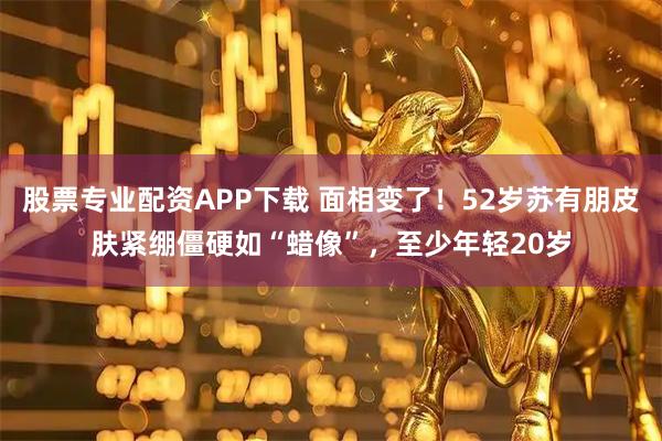 股票专业配资APP下载 面相变了！52岁苏有朋皮肤紧绷僵硬如“蜡像”，至少年轻20岁