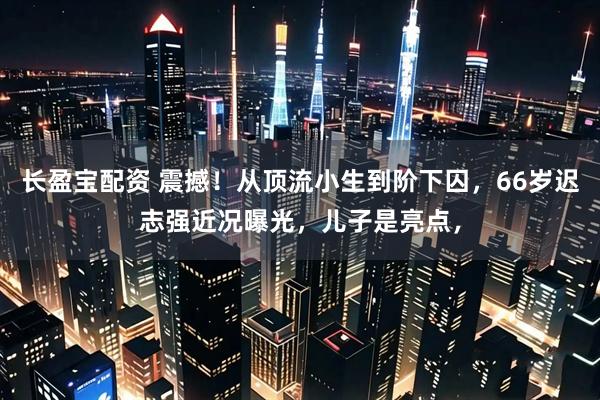 长盈宝配资 震撼！从顶流小生到阶下囚，66岁迟志强近况曝光，儿子是亮点，