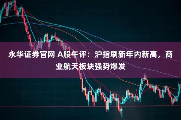永华证券官网 A股午评：沪指刷新年内新高，商业航天板块强势爆发