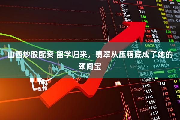 山西炒股配资 留学归来，翡翠从压箱底成了她的颈间宝
