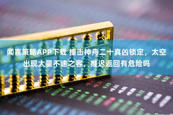 闻喜策略APP下载 撞击神舟二十真凶锁定，太空出现大量不速之客，推迟返回有危险吗
