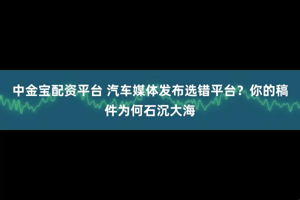 中金宝配资平台 汽车媒体发布选错平台？你的稿件为何石沉大海