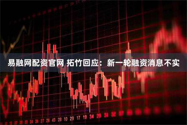 易融网配资官网 拓竹回应：新一轮融资消息不实