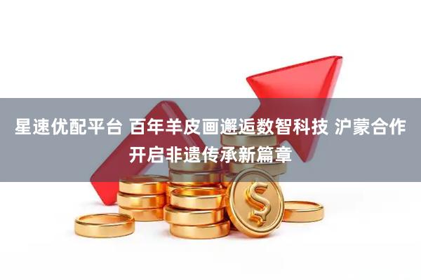 星速优配平台 百年羊皮画邂逅数智科技 沪蒙合作开启非遗传承新篇章