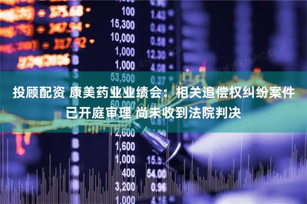 投顾配资 康美药业业绩会：相关追偿权纠纷案件已开庭审理 尚未收到法院判决