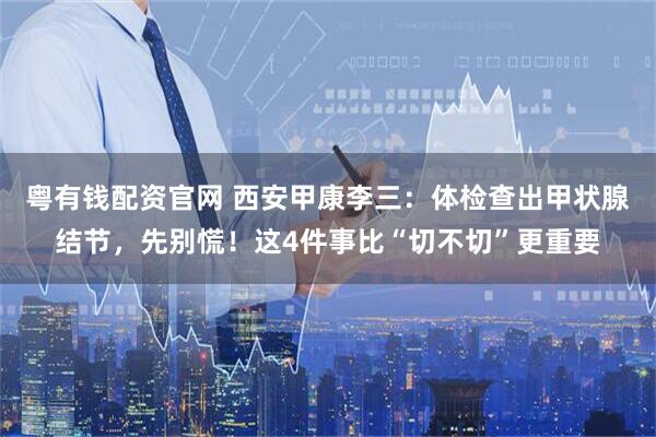 粤有钱配资官网 西安甲康李三：体检查出甲状腺结节，先别慌！这4件事比“切不切”更重要