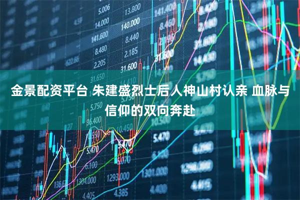 金景配资平台 朱建盛烈士后人神山村认亲 血脉与信仰的双向奔赴