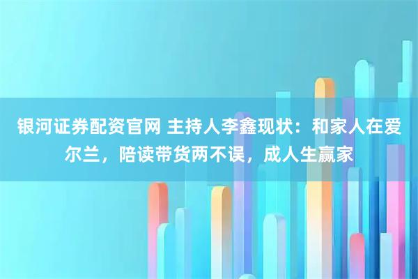 银河证券配资官网 主持人李鑫现状：和家人在爱尔兰，陪读带货两不误，成人生赢家