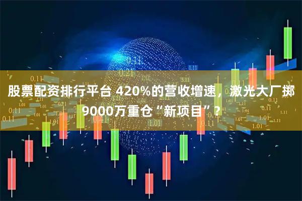 股票配资排行平台 420%的营收增速，激光大厂掷9000万重仓“新项目”？