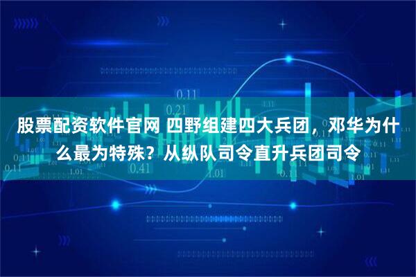 股票配资软件官网 四野组建四大兵团，邓华为什么最为特殊？从纵队司令直升兵团司令