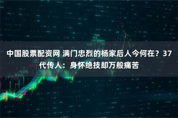 中国股票配资网 满门忠烈的杨家后人今何在？37代传人：身怀绝技却万般痛苦