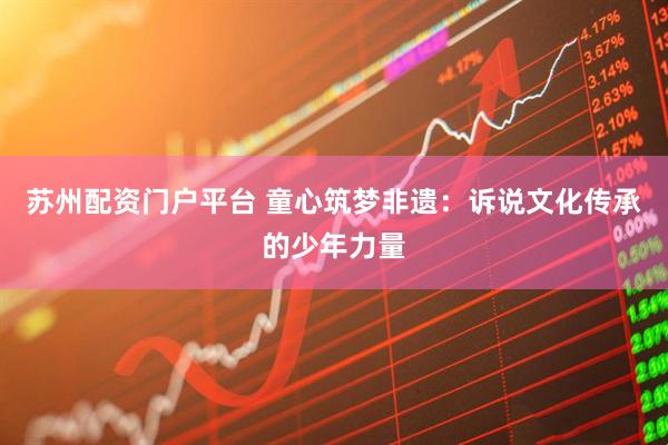 苏州配资门户平台 童心筑梦非遗：诉说文化传承的少年力量