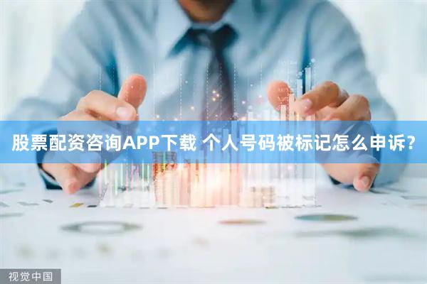 股票配资咨询APP下载 个人号码被标记怎么申诉？