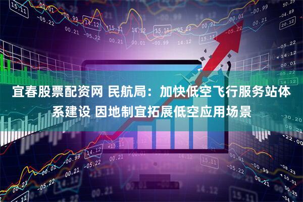 宜春股票配资网 民航局：加快低空飞行服务站体系建设 因地制宜拓展低空应用场景