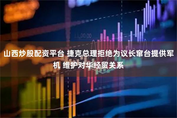 山西炒股配资平台 捷克总理拒绝为议长窜台提供军机 维护对华经贸关系