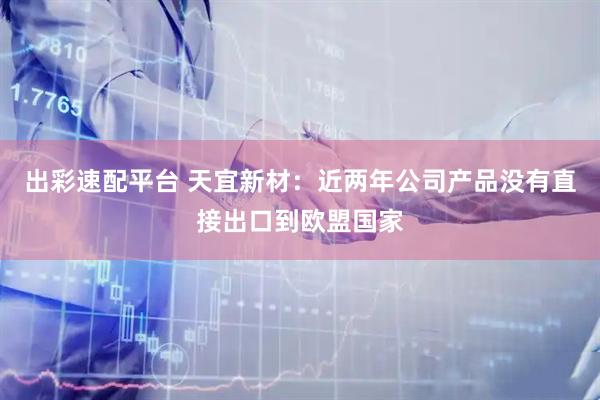 出彩速配平台 天宜新材：近两年公司产品没有直接出口到欧盟国家