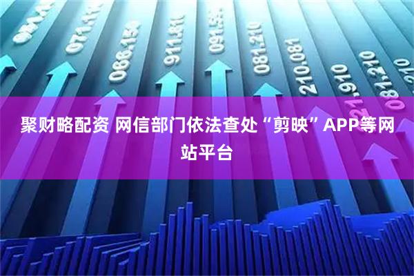 聚财略配资 网信部门依法查处“剪映”APP等网站平台